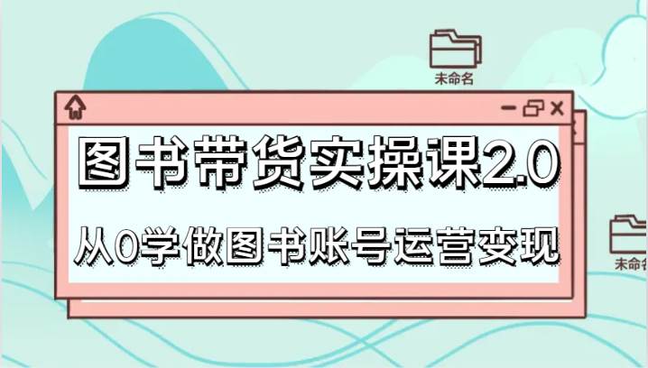 图书带货实操课2.0，从0学做图书账号运营变现，干货教程快速上手，高效起号涨粉-1号库创业圈