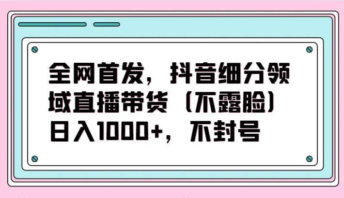 全网首发，抖音细分领域直播带货（不露脸）项目，日入1000+，不封号-1号库创业圈