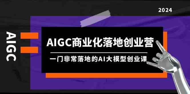 AIGC商业化落地创业营，一门非常落地的AI大模型创业课（61节课+资料）-1号库创业圈