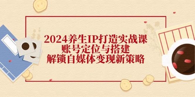 2024养生IP打造实战课：账号定位与搭建，解锁自媒体变现新策略-1号库创业圈