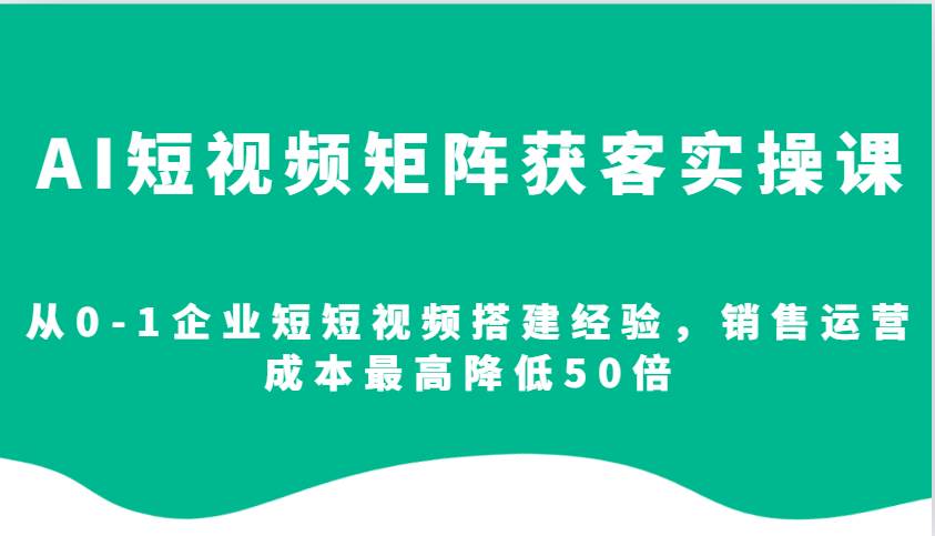 AI短视频矩阵获客实操课，从0-1企业短短视频搭建经验，销售运营成本最高降低50倍-1号库创业圈