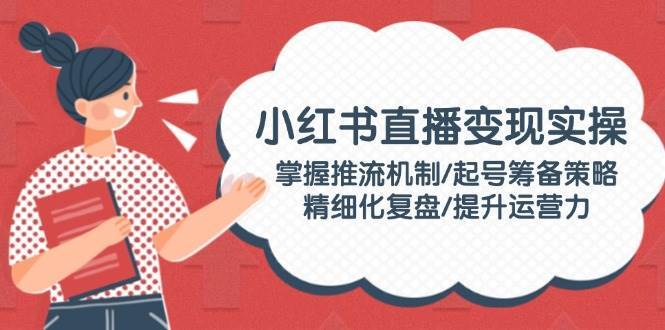 小红书直播变现实操：掌握推流机制/起号筹备策略/精细化复盘/提升运营力-1号库创业圈