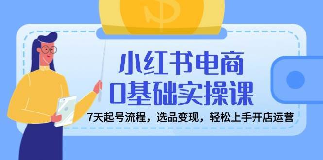 小红书电商0基础实操课，7天起号流程，选品变现，轻松上手开店运营-1号库创业圈