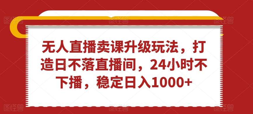 无人直播卖课升级玩法，打造日不落直播间，24小时不下播，稳定日入1000+【揭秘】-1号库创业圈