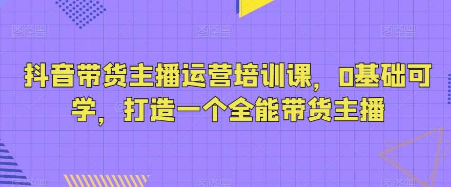 抖音带货主播运营培训课，0基础可学，打造一个全能带货主播-1号库创业圈