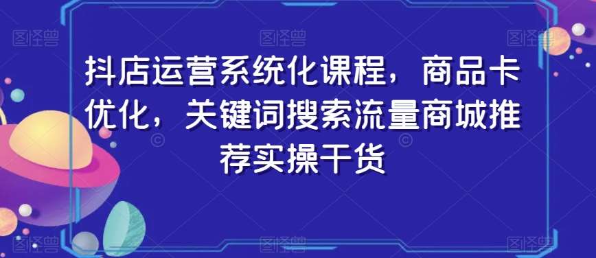 抖店运营系统化课程，商品卡优化，关键词搜索流量商城推荐实操干货-1号库创业圈