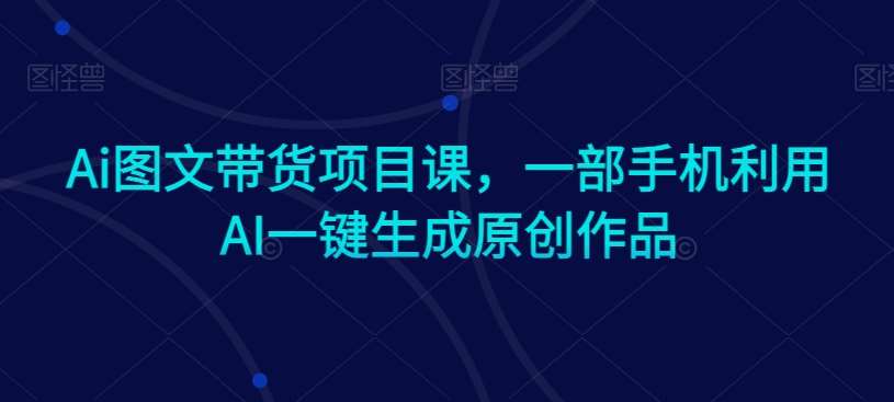 Ai图文带货项目课，一部手机利用AI一键生成原创作品-1号库创业圈