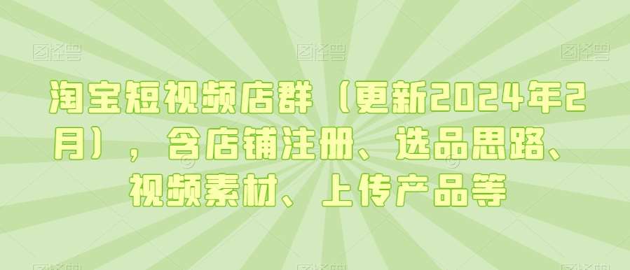 淘宝短视频店群（更新2024年2月），含店铺注册、选品思路、视频素材、上传产品等-1号库创业圈