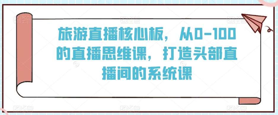 旅游直播核心板，从0-100的直播思维课，打造头部直播间的系统课-1号库创业圈