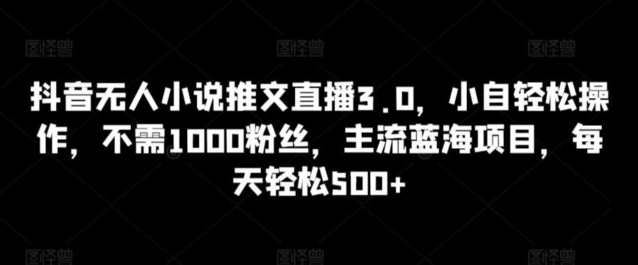 抖音无人小说推文直播3.0，小自轻松操作，不需1000粉丝，主流蓝海项目，每天轻松500+【揭秘】-1号库创业圈