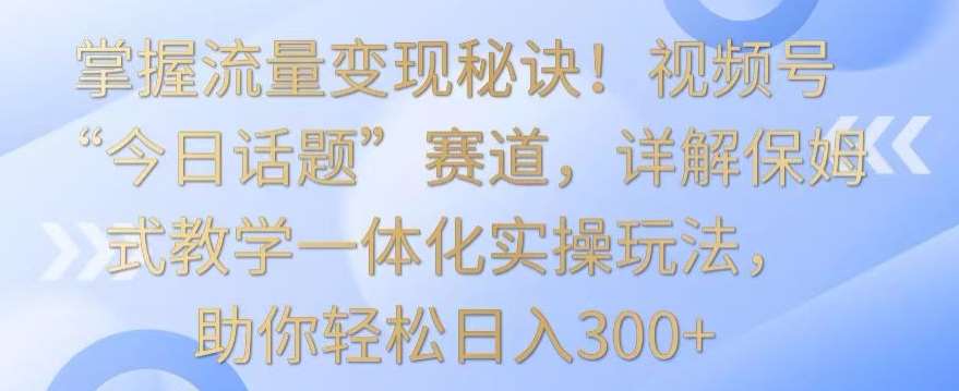 掌握流量变现秘诀！视频号“今日话题”赛道，详解保姆式教学一体化实操玩法，助你轻松日入300+【揭秘】-1号库创业圈