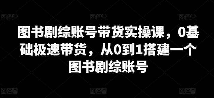 图书剧综账号带货实操课，0基础极速带货，从0到1搭建一个图书剧综账号-1号库创业圈