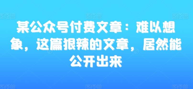 某公众号付费文章：难以想象，这篇狠辣的文章，居然能公开出来-1号库创业圈
