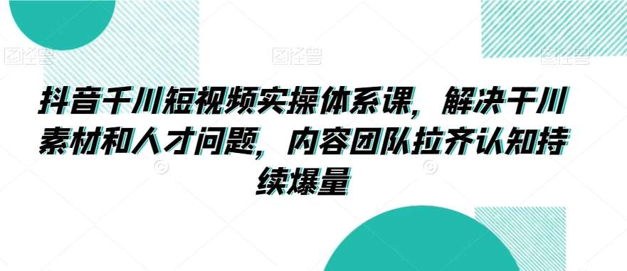 抖音千川短视频实操体系课，解决干川素材和人才问题，内容团队拉齐认知持续爆量-1号库创业圈