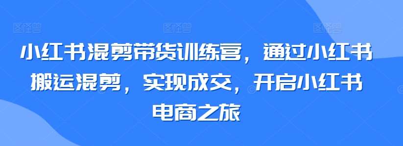 小红书混剪带货训练营，通过小红书搬运混剪，实现成交，开启小红书电商之旅-1号库创业圈