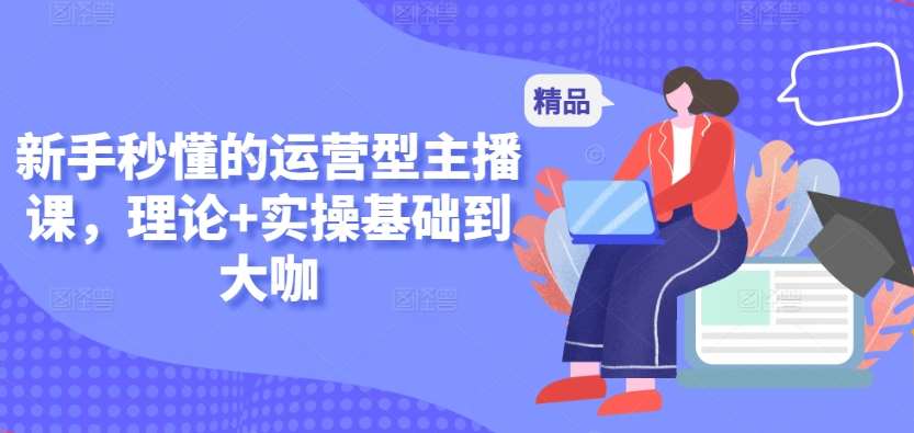 新手秒懂的运营型主播课，理论+实操基础到大咖-1号库创业圈