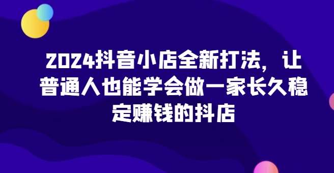 2024抖音小店全新打法，让普通人也能学会做一家长久稳定赚钱的抖店-问小徐资源库