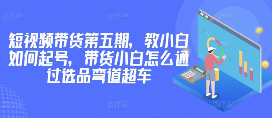 价值2980短视频带货第五期，教小白如何起号，带货小白怎么通过选品弯道超车-1号库创业圈