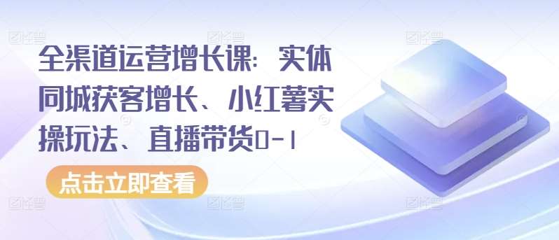 全渠道运营增长课：实体同城获客增长、小红薯实操玩法、直播带货0-1-1号库创业圈
