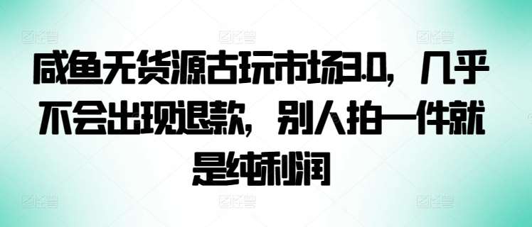 咸鱼无货源古玩市场3.0，几乎不会出现退款，别人拍一件就是纯利润【揭秘】-1号库创业圈