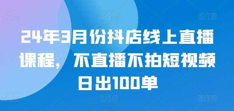 24年3月份抖店线上直播课程，不直播不拍短视频日出100单-1号库创业圈