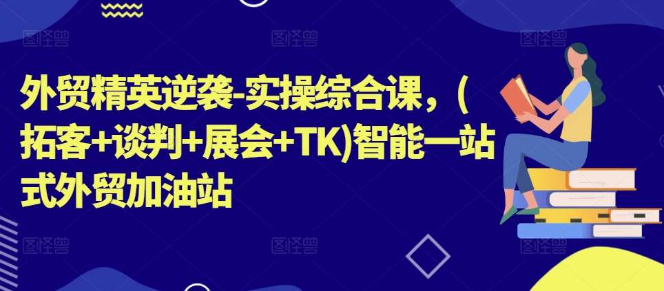 外贸精英逆袭-实操综合课，(拓客+谈判+展会+TK)智能一站式外贸加油站-1号库创业圈