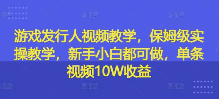 游戏发行人视频教学，保姆级实操教学，新手小白都可做，单条视频10W收益-1号库创业圈