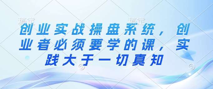 创业实战操盘系统，创业者必须要学的课，实践大于一切真知-1号库创业圈