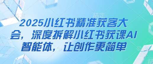 2025小红书精准获客大会，深度拆解小红书获课AI智能体，让创作更简单-1号库创业圈