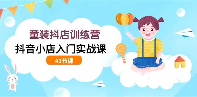 （9610期）童装抖店训练营，抖音小店入门实战课（43节课）-1号库创业圈