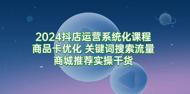 （9438期）2024抖店运营系统化课程：商品卡优化 关键词搜索流量商城推荐实操干货-1号库创业圈