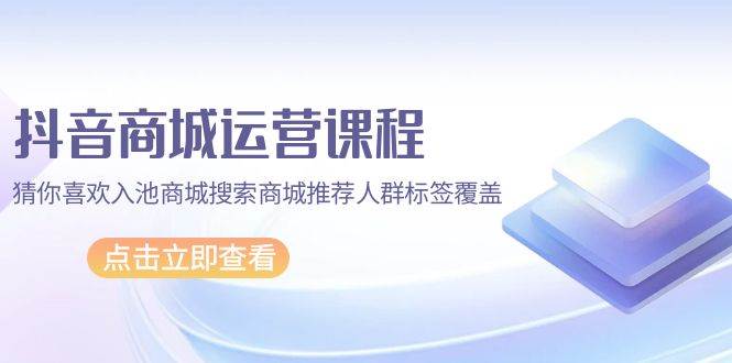 （9771期）抖音商城 运营课程，猜你喜欢入池商城搜索商城推荐人群标签覆盖（67节课）-1号库创业圈