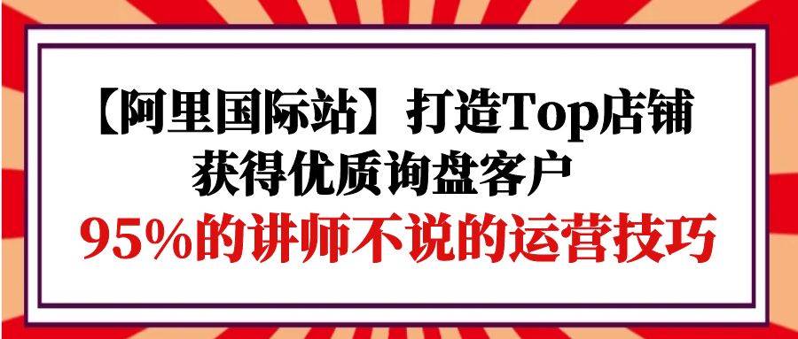 （9976期）【阿里国际站】打造Top店铺-获得优质询盘客户，95%的讲师不说的运营技巧-1号库创业圈