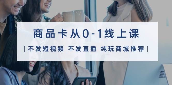（9834期）商品卡从0-1线上课（不发短视频 不发直播 纯玩商城推荐）32节课-1号库创业圈