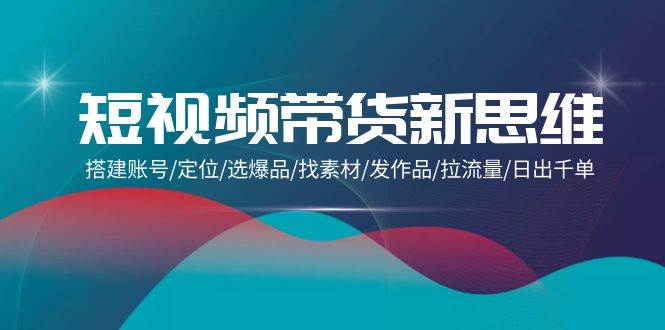 （9837期）短视频带货新思维：搭建账号/定位/选爆品/找素材/发作品/拉流量/日出千单-1号库创业圈