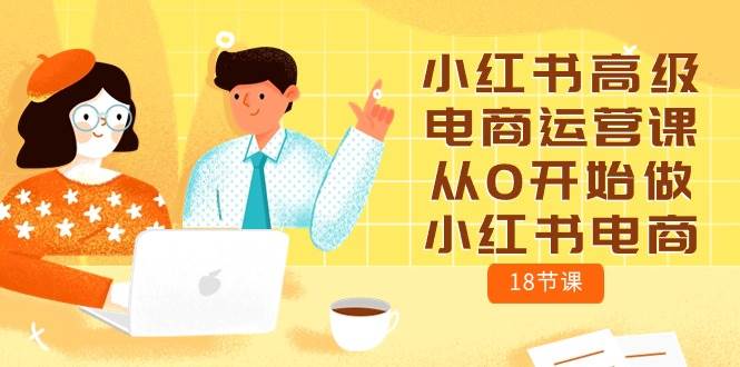 （10317期）小红书高级电商运营课，从0开始做小红书电商（18节课）-1号库创业圈