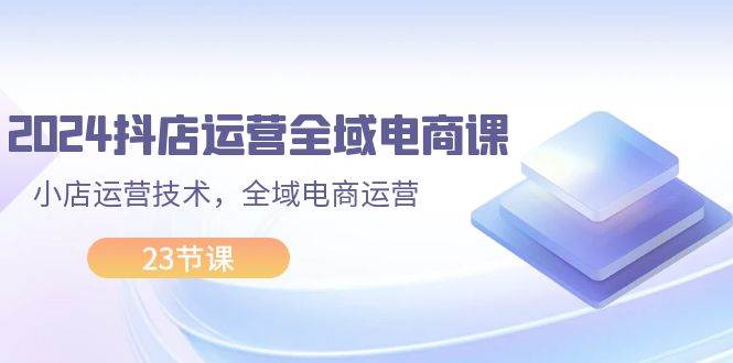 （11898期）2024抖店运营-全域电商课，小店运营技术，全域电商运营（23节课）-1号库创业圈