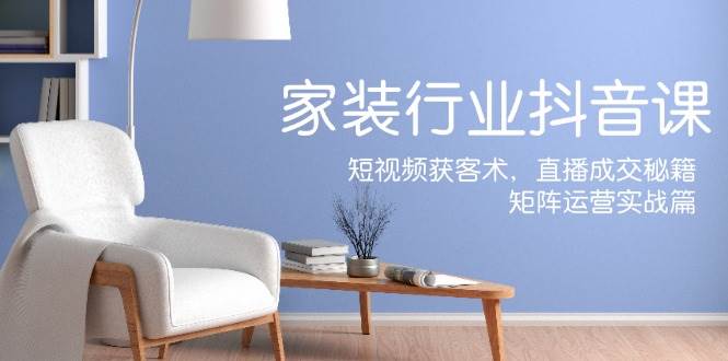 （12200期）家装抖音课：短视频获客术，直播成交秘籍，矩阵运营实战篇-问小徐资源库