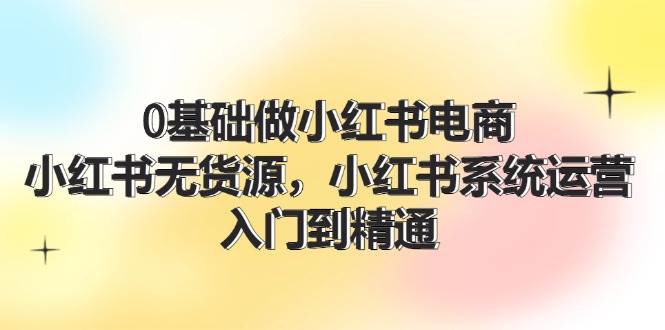 （11960期）0基础做小红书电商，小红书无货源，小红书系统运营，入门到精通 (70节)-1号库创业圈