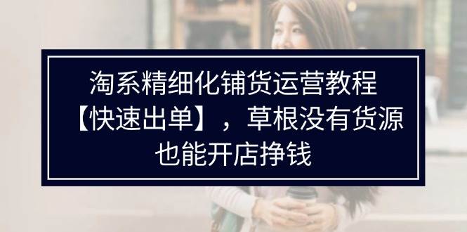 （11937期）淘系精细化铺货运营教程【快速出单】，草根没有货源，也能开店挣钱-1号库创业圈