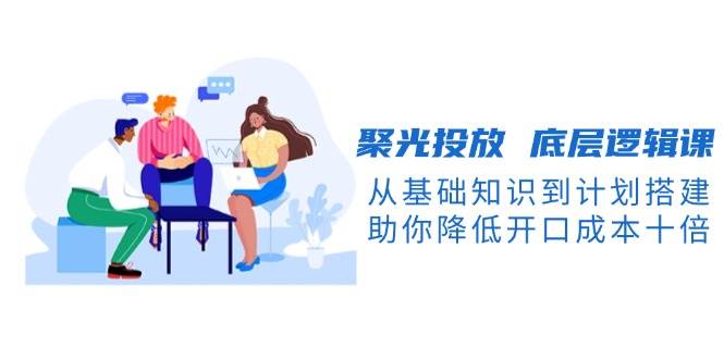 （13844期）聚光投放 底层逻辑课，从基础知识到计划搭建，助你降低开口成本十倍-1号库创业圈