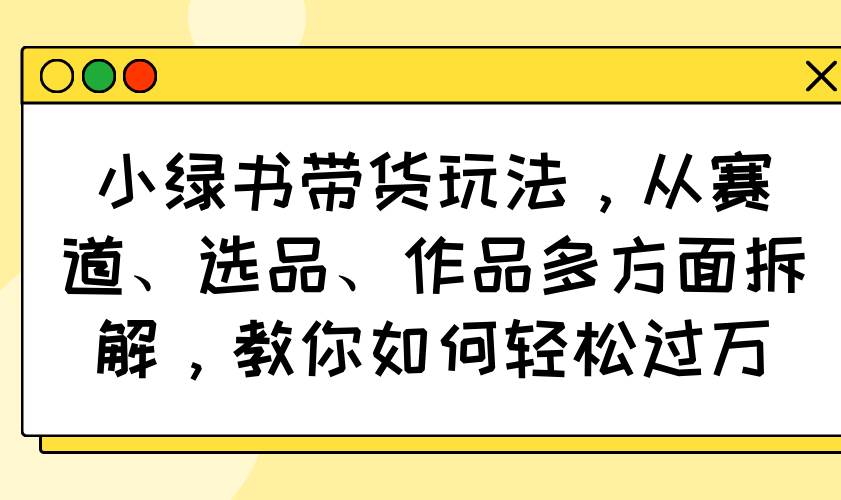 （14537期）小绿书带货玩法，从赛道、选品、作品多方面拆解，教你如何轻松过万-1号库创业圈