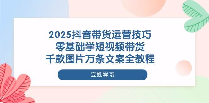 （14381期）2025抖音带货运营技巧，零基础学短视频带货，千款图片万条文案全教程-1号库创业圈